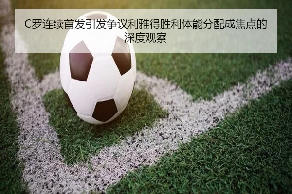 C罗连续首发引发争议利雅得胜利体能分配成焦点的深度观察