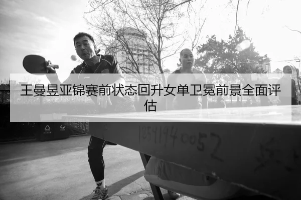 王曼昱亚锦赛前状态回升女单卫冕前景全面评估